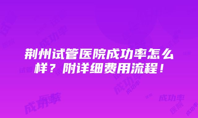 荆州试管医院成功率怎么样？附详细费用流程！