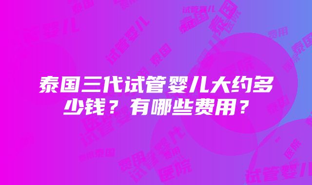 泰国三代试管婴儿大约多少钱？有哪些费用？