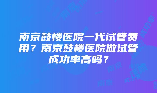 南京鼓楼医院一代试管费用？南京鼓楼医院做试管成功率高吗？