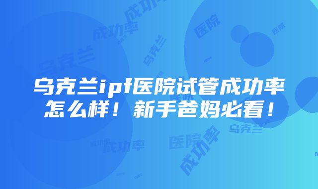 乌克兰ipf医院试管成功率怎么样！新手爸妈必看！