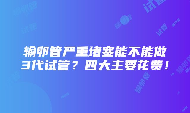 输卵管严重堵塞能不能做3代试管？四大主要花费！