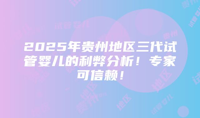 2025年贵州地区三代试管婴儿的利弊分析！专家可信赖！