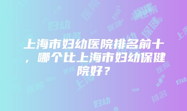 上海市妇幼医院排名前十，哪个比上海市妇幼保健院好？