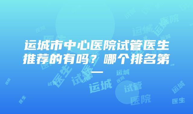 运城市中心医院试管医生推荐的有吗？哪个排名第一