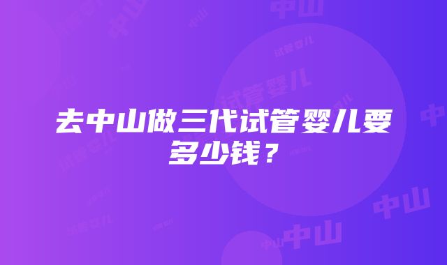 去中山做三代试管婴儿要多少钱？