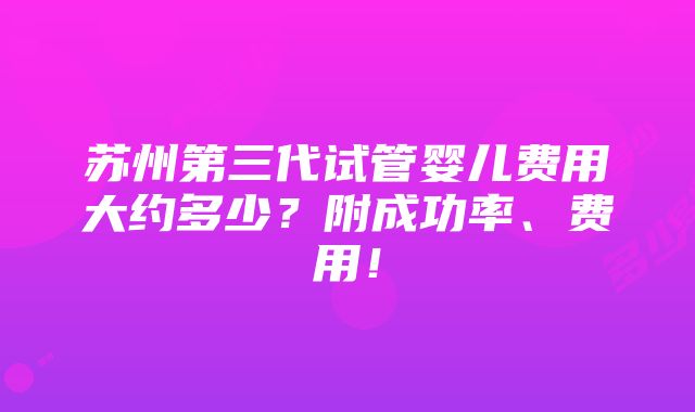 苏州第三代试管婴儿费用大约多少？附成功率、费用！