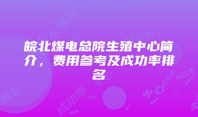 皖北煤电总院生殖中心简介，费用参考及成功率排名