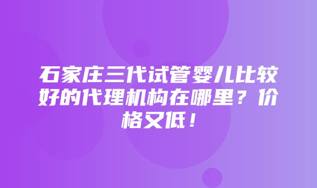 石家庄三代试管婴儿比较好的代理机构在哪里？价格又低！