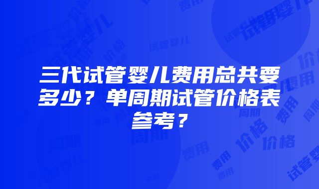 三代试管婴儿费用总共要多少？单周期试管价格表参考？