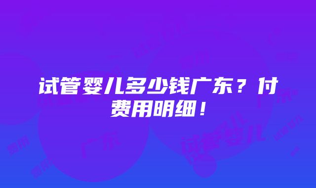 试管婴儿多少钱广东？付费用明细！