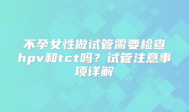 不孕女性做试管需要检查hpv和tct吗？试管注意事项详解