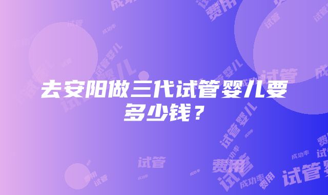 去安阳做三代试管婴儿要多少钱？