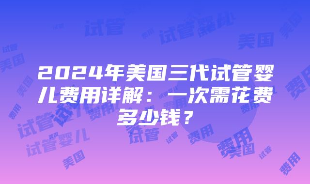 2024年美国三代试管婴儿费用详解：一次需花费多少钱？