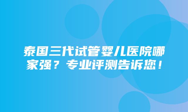 泰国三代试管婴儿医院哪家强？专业评测告诉您！