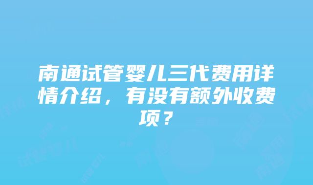 南通试管婴儿三代费用详情介绍，有没有额外收费项？