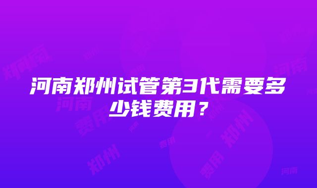 河南郑州试管第3代需要多少钱费用？