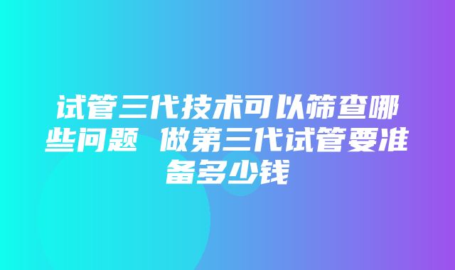 试管三代技术可以筛查哪些问题 做第三代试管要准备多少钱