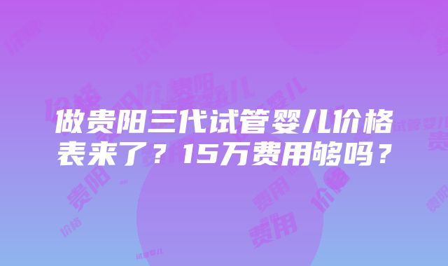 做贵阳三代试管婴儿价格表来了？15万费用够吗？