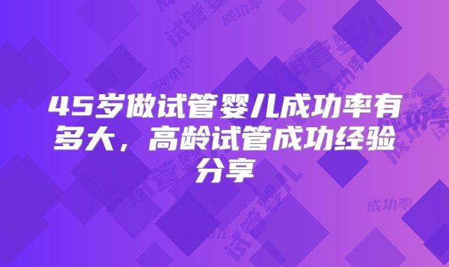 45岁做试管婴儿成功率有多大，高龄试管成功经验分享