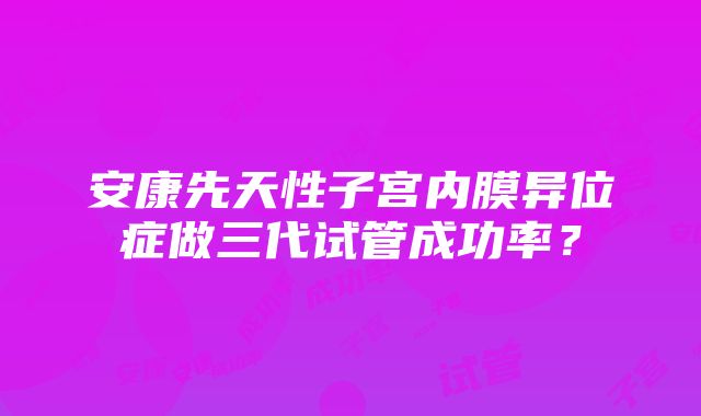 安康先天性子宫内膜异位症做三代试管成功率？