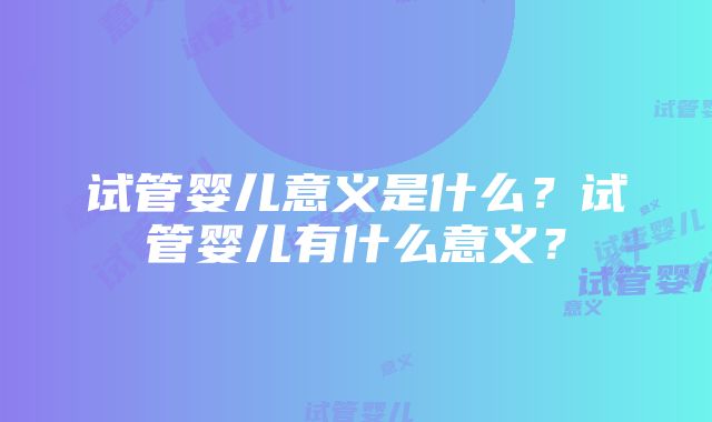 试管婴儿意义是什么？试管婴儿有什么意义？