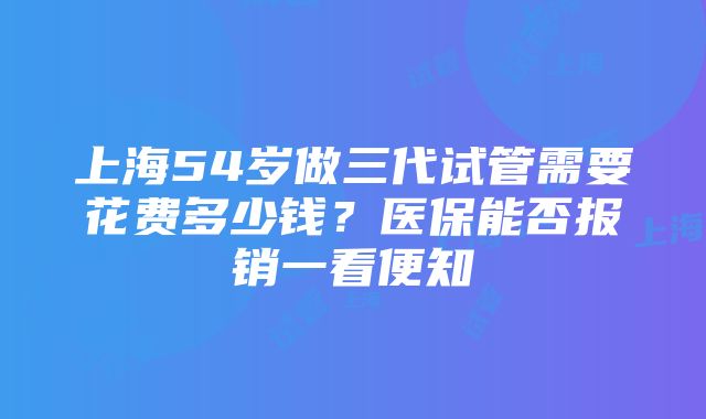 上海54岁做三代试管需要花费多少钱？医保能否报销一看便知