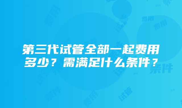 第三代试管全部一起费用多少？需满足什么条件？