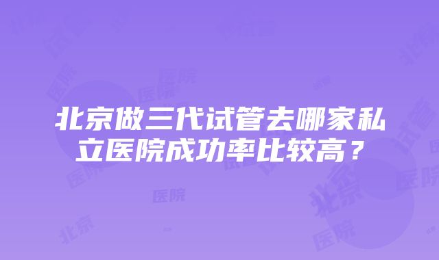 北京做三代试管去哪家私立医院成功率比较高？