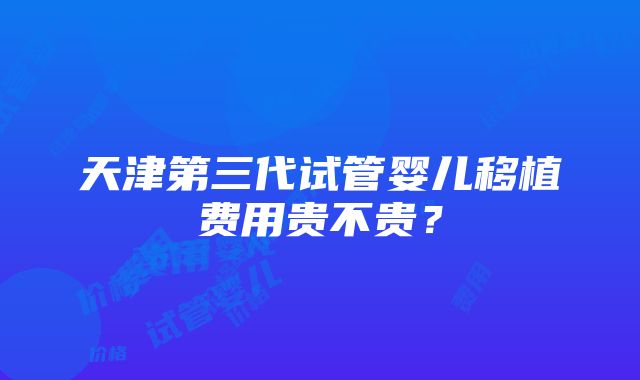 天津第三代试管婴儿移植费用贵不贵？