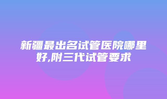 新疆最出名试管医院哪里好,附三代试管要求