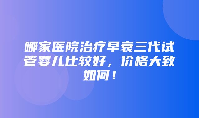 哪家医院治疗早衰三代试管婴儿比较好，价格大致如何！