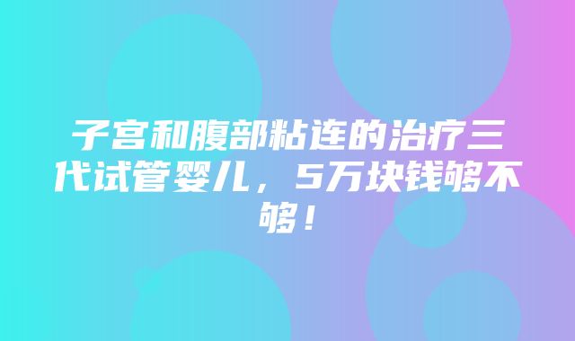 子宫和腹部粘连的治疗三代试管婴儿，5万块钱够不够！