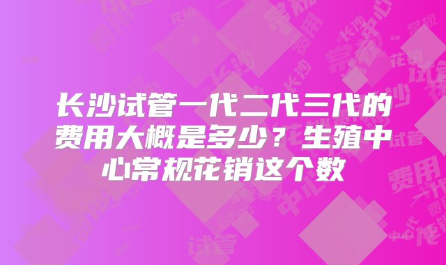 长沙试管一代二代三代的费用大概是多少？生殖中心常规花销这个数