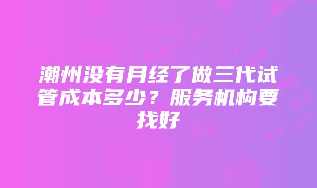 潮州没有月经了做三代试管成本多少？服务机构要找好