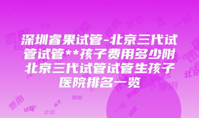 深圳睿果试管-北京三代试管试管**孩子费用多少附北京三代试管试管生孩子医院排名一览