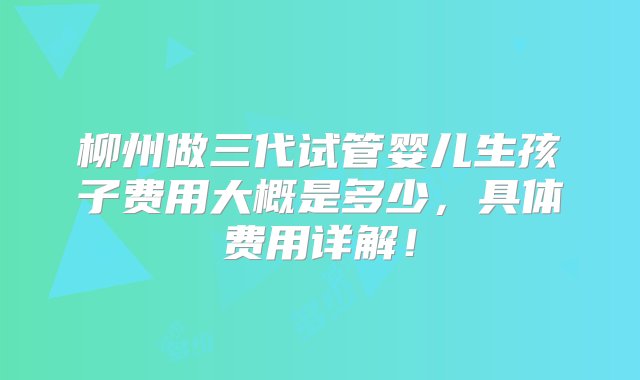 柳州做三代试管婴儿生孩子费用大概是多少，具体费用详解！