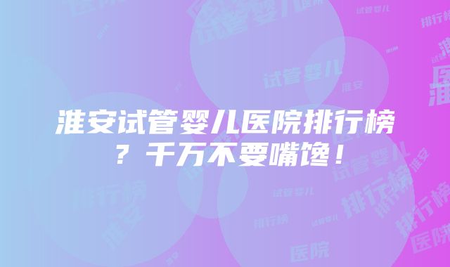 淮安试管婴儿医院排行榜？千万不要嘴馋！