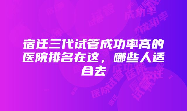 宿迁三代试管成功率高的医院排名在这，哪些人适合去