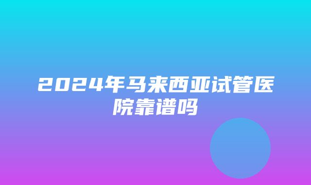 2024年马来西亚试管医院靠谱吗