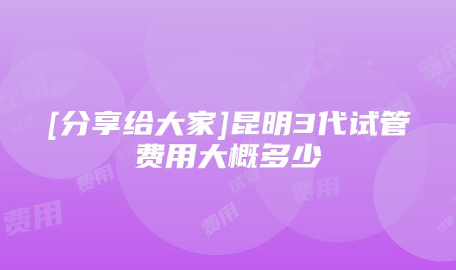 [分享给大家]昆明3代试管费用大概多少