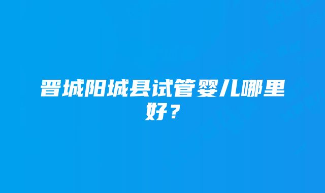 晋城阳城县试管婴儿哪里好？