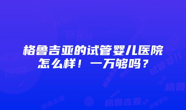 格鲁吉亚的试管婴儿医院怎么样！一万够吗？