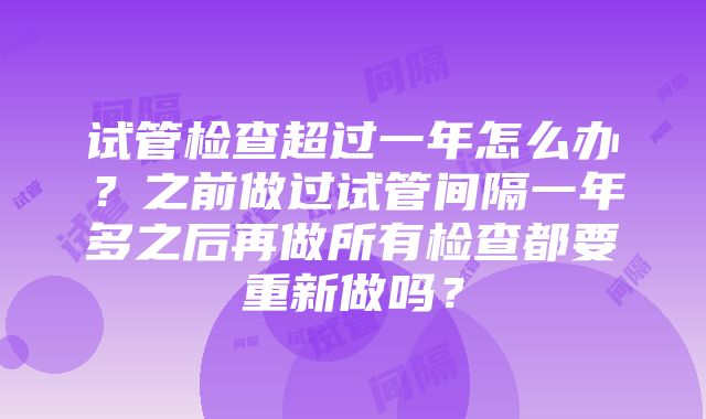 试管检查超过一年怎么办？之前做过试管间隔一年多之后再做所有检查都要重新做吗？