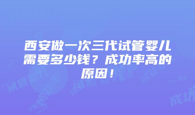 西安做一次三代试管婴儿需要多少钱？成功率高的原因！