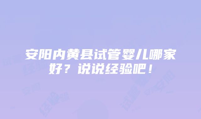 安阳内黄县试管婴儿哪家好？说说经验吧！