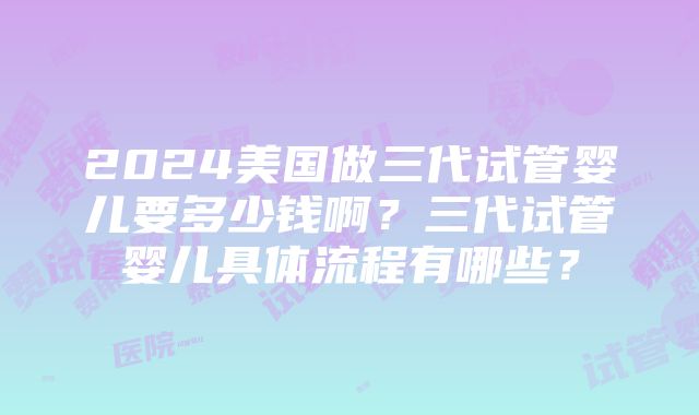 2024美国做三代试管婴儿要多少钱啊？三代试管婴儿具体流程有哪些？