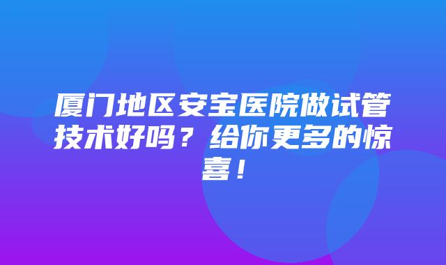 厦门地区安宝医院做试管技术好吗？给你更多的惊喜！