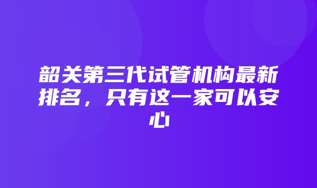 韶关第三代试管机构最新排名，只有这一家可以安心