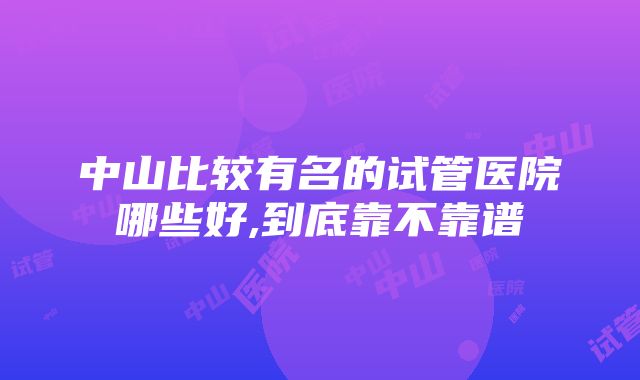 中山比较有名的试管医院哪些好,到底靠不靠谱