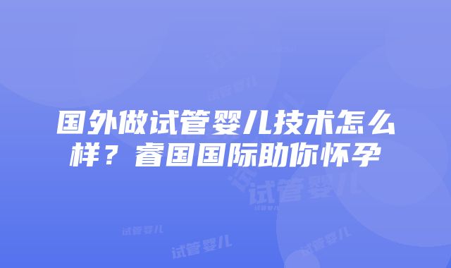 国外做试管婴儿技术怎么样？睿国国际助你怀孕